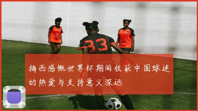 梅西感慨世界杯期间收获中国球迷的热爱与支持意义深远