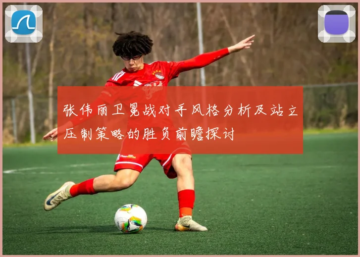 张伟丽卫冕战对手风格分析及站立压制策略的胜负前瞻探讨