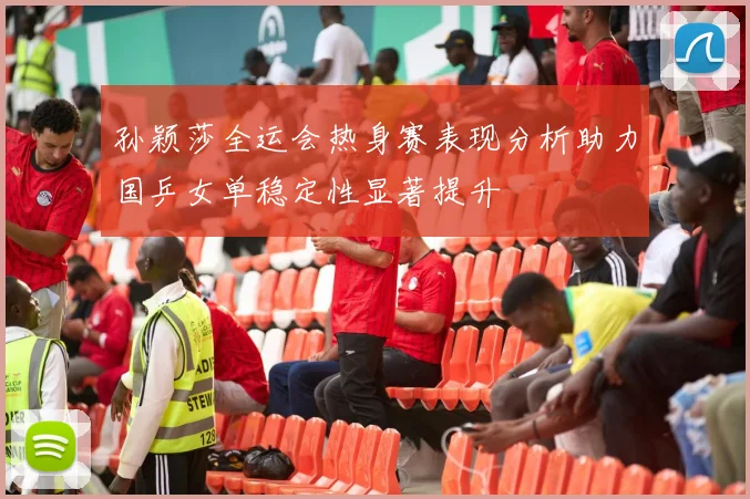 孙颖莎全运会热身赛表现分析助力国乒女单稳定性显著提升