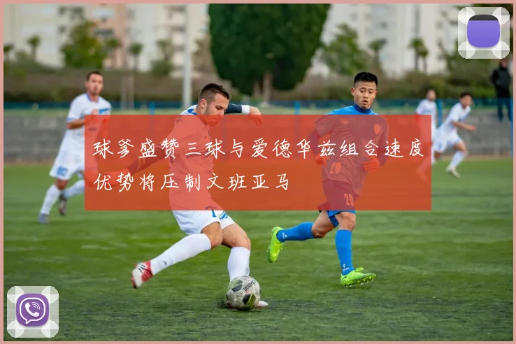 球爹盛赞三球与爱德华兹组合速度优势将压制文班亚马
