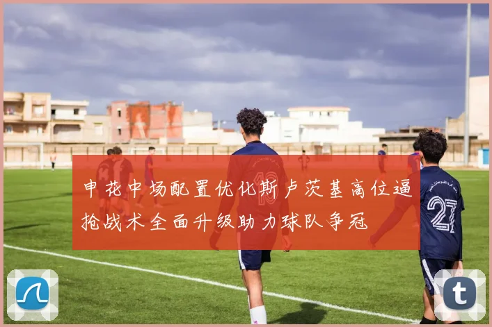 申花中场配置优化斯卢茨基高位逼抢战术全面升级助力球队争冠