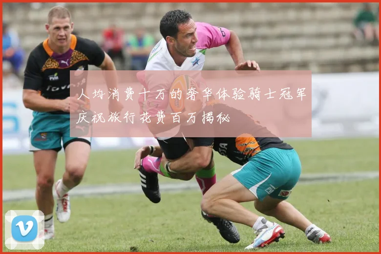 人均消费十万的奢华体验骑士冠军庆祝旅行花费百万揭秘